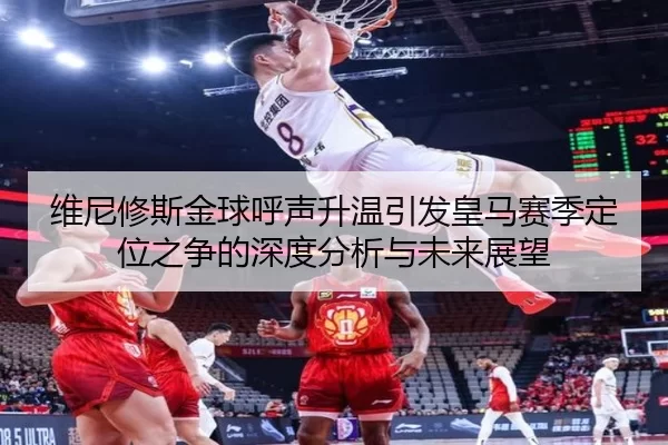 维尼修斯金球呼声升温引发皇马赛季定位之争的深度分析与未来展望